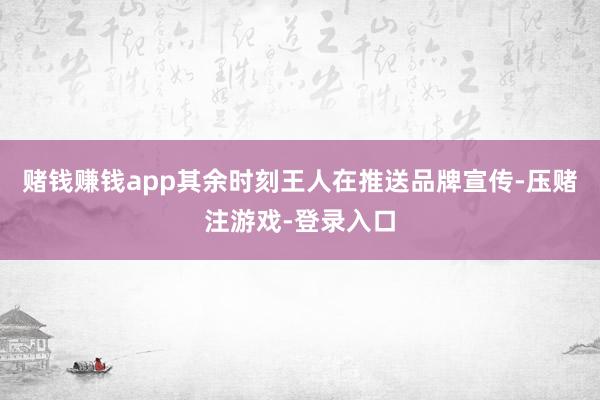 赌钱赚钱app其余时刻王人在推送品牌宣传-压赌注游戏-登录入口