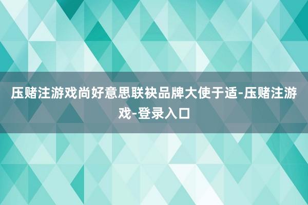 压赌注游戏尚好意思联袂品牌大使于适-压赌注游戏-登录入口