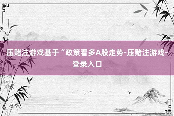 压赌注游戏基于“政策看多A股走势-压赌注游戏-登录入口