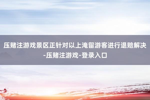 压赌注游戏景区正针对以上淹留游客进行退赔解决-压赌注游戏-登录入口