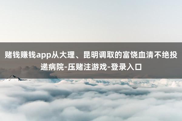 赌钱赚钱app从大理、昆明调取的富饶血清不绝投递病院-压赌注游戏-登录入口