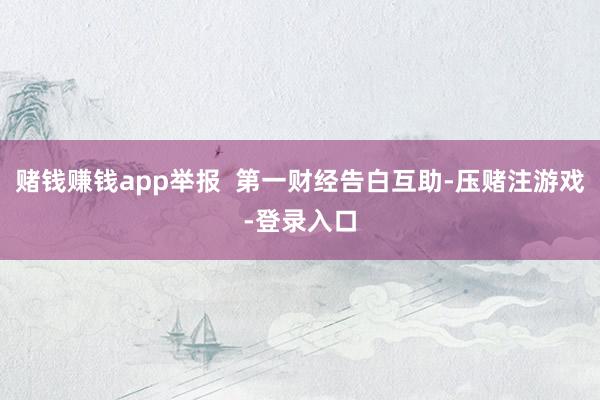 赌钱赚钱app举报  第一财经告白互助-压赌注游戏-登录入口
