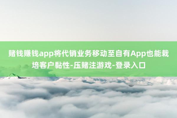 赌钱赚钱app将代销业务移动至自有App也能栽培客户黏性-压赌注游戏-登录入口
