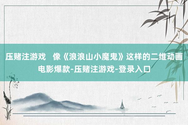 压赌注游戏   像《浪浪山小魔鬼》这样的二维动画电影爆款-压赌注游戏-登录入口