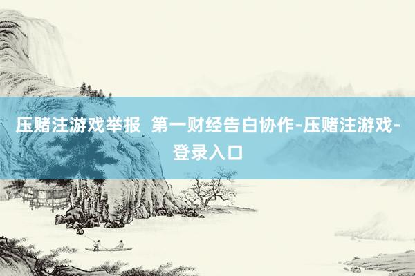 压赌注游戏举报  第一财经告白协作-压赌注游戏-登录入口