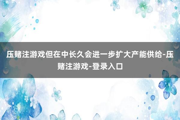压赌注游戏但在中长久会进一步扩大产能供给-压赌注游戏-登录入口