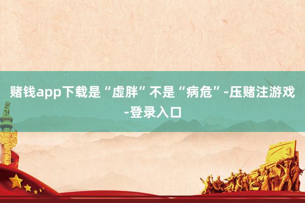 赌钱app下载是“虚胖”不是“病危”-压赌注游戏-登录入口