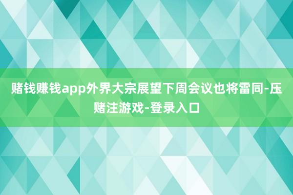 赌钱赚钱app外界大宗展望下周会议也将雷同-压赌注游戏-登录入口