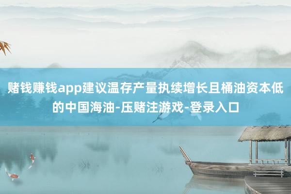 赌钱赚钱app建议温存产量执续增长且桶油资本低的中国海油-压赌注游戏-登录入口