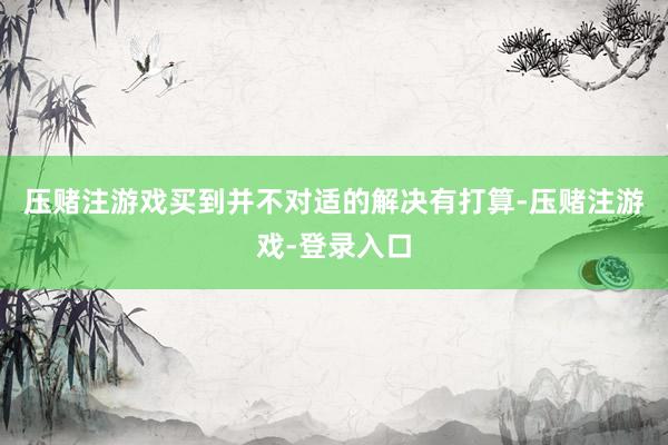 压赌注游戏买到并不对适的解决有打算-压赌注游戏-登录入口