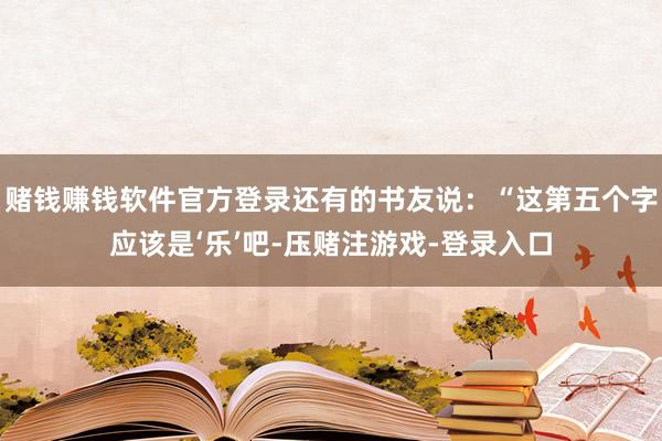 赌钱赚钱软件官方登录还有的书友说：“这第五个字应该是‘乐’吧-压赌注游戏-登录入口