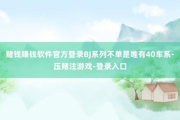 赌钱赚钱软件官方登录BJ系列不单是唯有40车系-压赌注游戏-登录入口