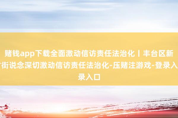 赌钱app下载全面激动信访责任法治化丨丰台区新村街说念深切激动信访责任法治化-压赌注游戏-登录入口