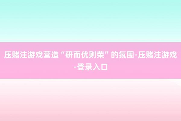 压赌注游戏营造“研而优则荣”的氛围-压赌注游戏-登录入口