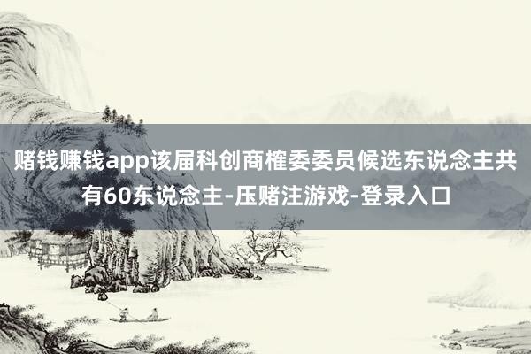 赌钱赚钱app该届科创商榷委委员候选东说念主共有60东说念主-压赌注游戏-登录入口