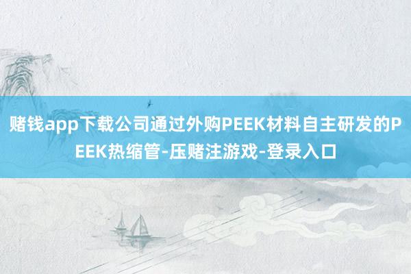 赌钱app下载公司通过外购PEEK材料自主研发的PEEK热缩管-压赌注游戏-登录入口