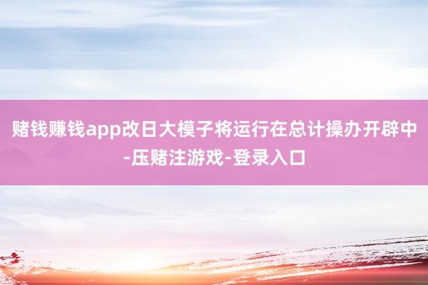 赌钱赚钱app改日大模子将运行在总计操办开辟中-压赌注游戏-登录入口