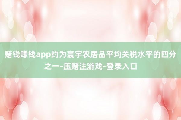 赌钱赚钱app约为寰宇农居品平均关税水平的四分之一-压赌注游戏-登录入口