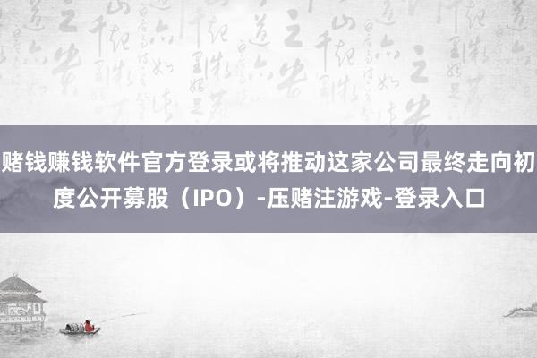 赌钱赚钱软件官方登录或将推动这家公司最终走向初度公开募股（IPO）-压赌注游戏-登录入口