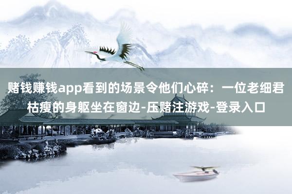 赌钱赚钱app看到的场景令他们心碎：一位老细君枯瘦的身躯坐在窗边-压赌注游戏-登录入口
