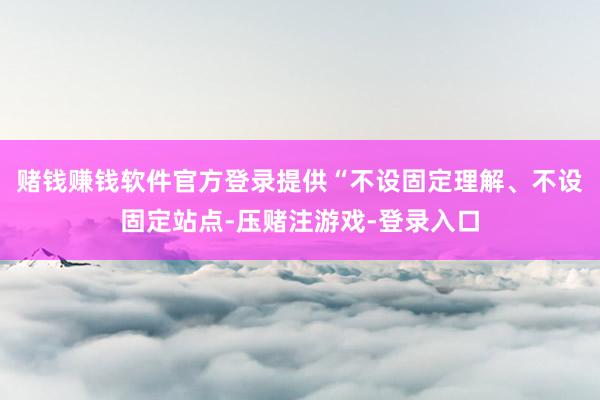 赌钱赚钱软件官方登录提供“不设固定理解、不设固定站点-压赌注游戏-登录入口