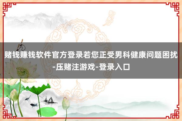 赌钱赚钱软件官方登录若您正受男科健康问题困扰-压赌注游戏-登录入口