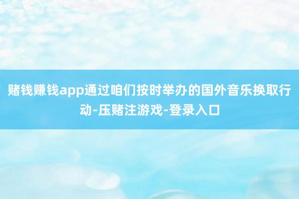 赌钱赚钱app通过咱们按时举办的国外音乐换取行动-压赌注游戏-登录入口