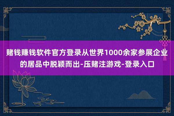 赌钱赚钱软件官方登录从世界1000余家参展企业的居品中脱颖而出-压赌注游戏-登录入口