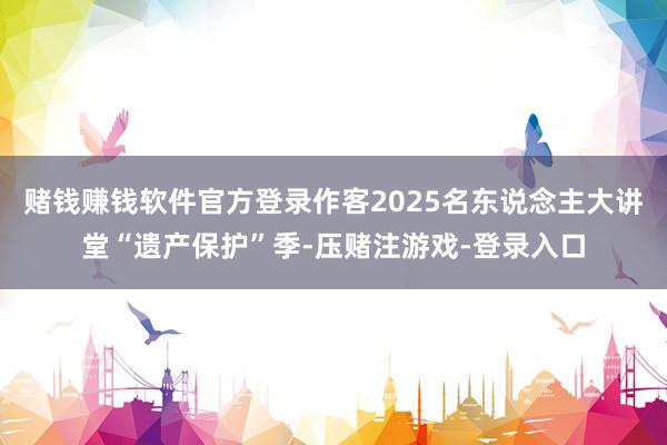 赌钱赚钱软件官方登录作客2025名东说念主大讲堂“遗产保护”季-压赌注游戏-登录入口