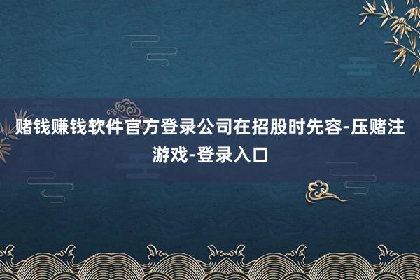 赌钱赚钱软件官方登录 公司在招股时先容-压赌注游戏-登录入口