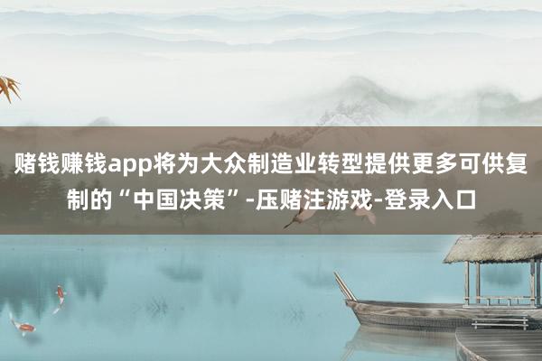 赌钱赚钱app将为大众制造业转型提供更多可供复制的“中国决策”-压赌注游戏-登录入口