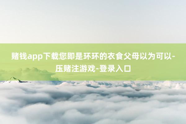 赌钱app下载　　您即是环环的衣食父母　　　　以为可以-压赌注游戏-登录入口