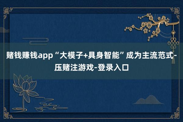 赌钱赚钱app“大模子+具身智能”成为主流范式-压赌注游戏-登录入口