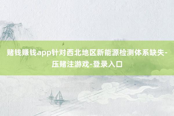 赌钱赚钱app针对西北地区新能源检测体系缺失-压赌注游戏-登录入口