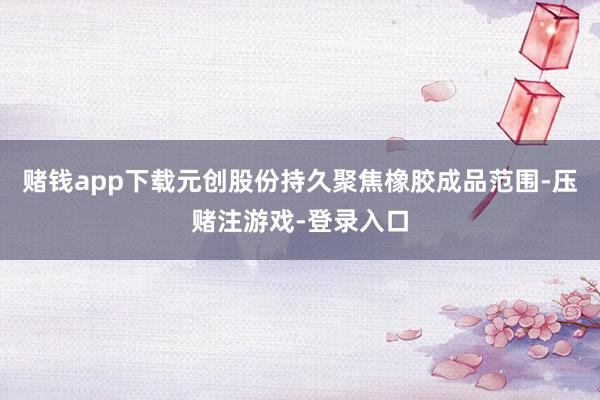 赌钱app下载元创股份持久聚焦橡胶成品范围-压赌注游戏-登录入口