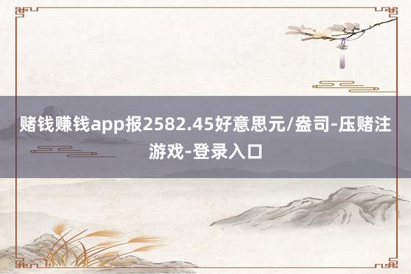 赌钱赚钱app报2582.45好意思元/盎司-压赌注游戏-登录入口
