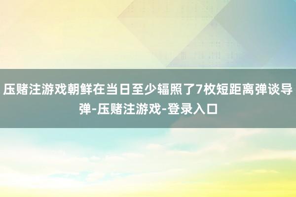 压赌注游戏朝鲜在当日至少辐照了7枚短距离弹谈导弹-压赌注游戏-登录入口