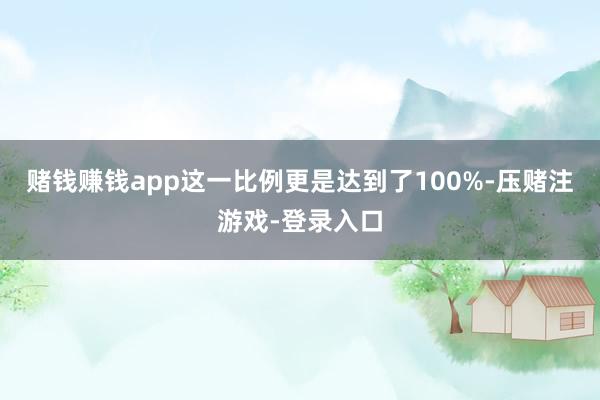 赌钱赚钱app这一比例更是达到了100%-压赌注游戏-登录入口