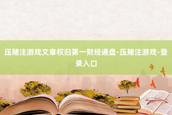 压赌注游戏文章权归第一财经通盘-压赌注游戏-登录入口