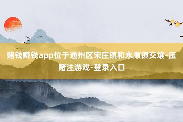 赌钱赚钱app位于通州区宋庄镇和永顺镇交壤-压赌注游戏-登录入口
