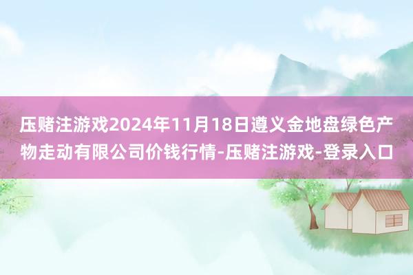 压赌注游戏2024年11月18日遵义金地盘绿色产物走动有限公司价钱行情-压赌注游戏-登录入口