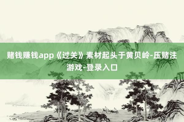 赌钱赚钱app《过关》素材起头于黄贝岭-压赌注游戏-登录入口
