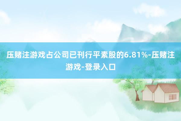 压赌注游戏占公司已刊行平素股的6.81%-压赌注游戏-登录入口
