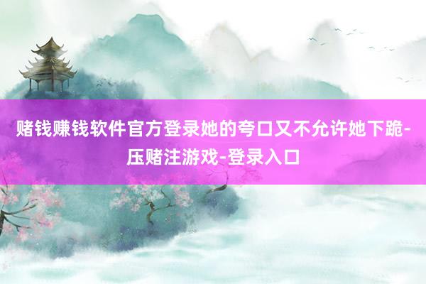 赌钱赚钱软件官方登录她的夸口又不允许她下跪-压赌注游戏-登录入口