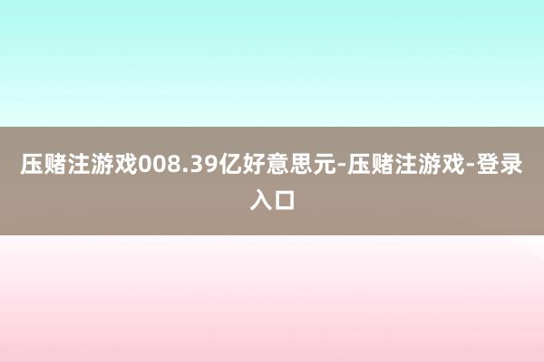 压赌注游戏008.39亿好意思元-压赌注游戏-登录入口