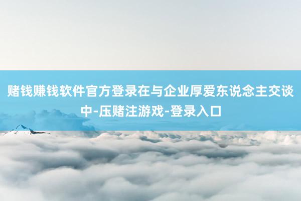 赌钱赚钱软件官方登录在与企业厚爱东说念主交谈中-压赌注游戏-登录入口