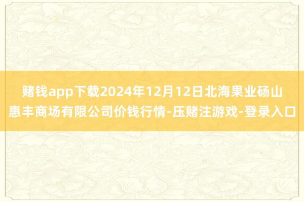 赌钱app下载2024年12月12日北海果业砀山惠丰商场有限公司价钱行情-压赌注游戏-登录入口
