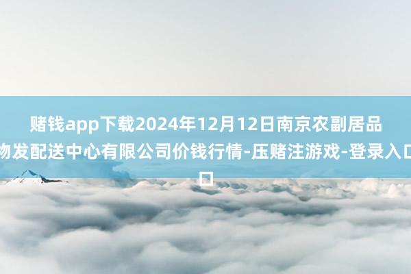 赌钱app下载2024年12月12日南京农副居品物发配送中心有限公司价钱行情-压赌注游戏-登录入口