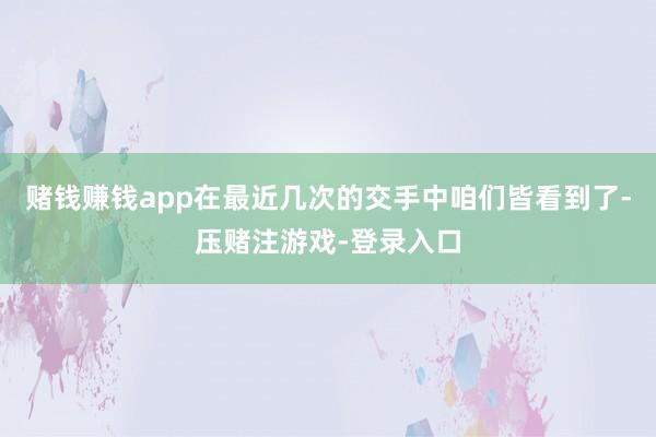 赌钱赚钱app在最近几次的交手中咱们皆看到了-压赌注游戏-登录入口