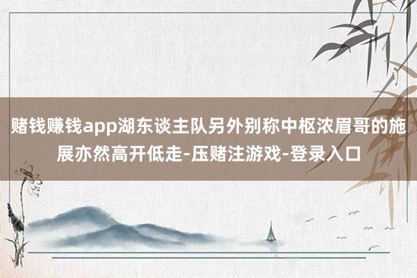 赌钱赚钱app湖东谈主队另外别称中枢浓眉哥的施展亦然高开低走-压赌注游戏-登录入口
